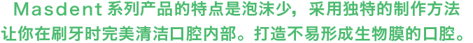 MASDENT系列产品的特点是泡沫少，采用独特的制作方法让你在刷牙时完美清洁口腔内部。打造不易形成生物膜的口腔。