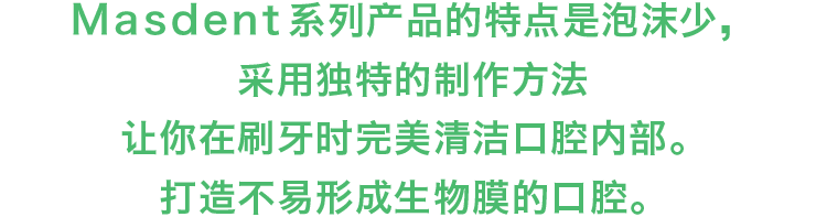MASDENT系列产品的特点是泡沫少，采用独特的制作方法让你在刷牙时完美清洁口腔内部。打造不易形成生物膜的口腔。