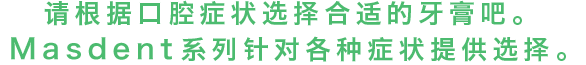 请根据口腔症状选择合适的牙膏吧。MASDENT系列针对各种症状提供选择。