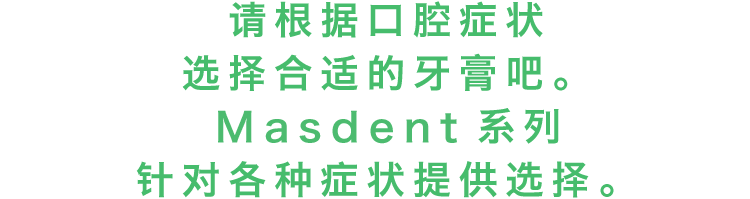 请根据口腔症状选择合适的牙膏吧。MASDENT系列针对各种症状提供选择。